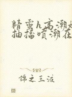 精灵h高潮娇喘抽搐喷潮在线播放