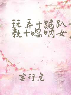 玩弄+跪趴+调教+嗯呐女友