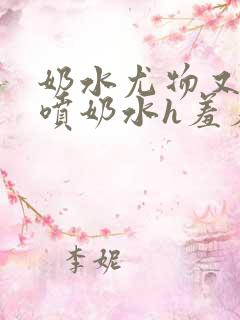 奶水尤物又软又喷奶水h羞羞