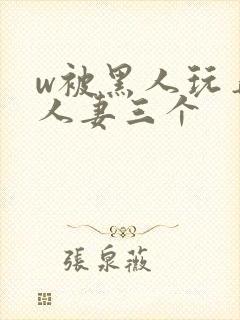 w被黑人玩弄的人妻三个