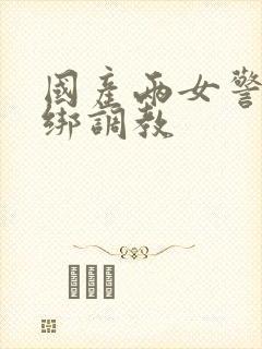 国产两女警被捆绑调教