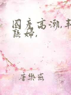 国产高潮,丰满熟妇,