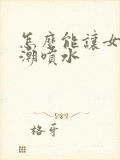 怎么能让女生高潮喷水