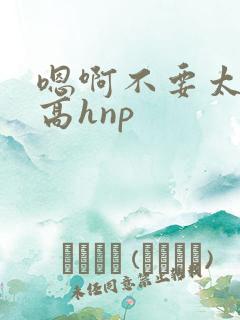 嗯啊不要太大了高hnp