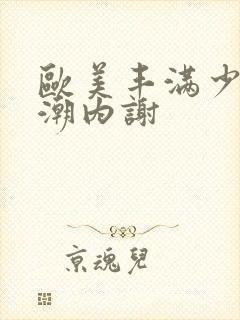 欧美丰满少妇高潮内谢