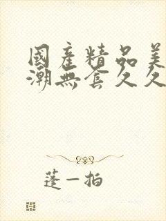 国产精品美女高潮无套久久