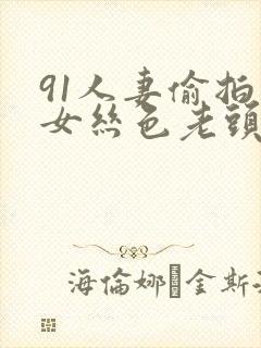 91人妻偷拍熟女丝色老头
