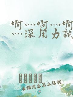 啊灬啊灬啊灬快灬深用力试看视频