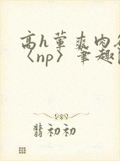 高h荤爽肉欲文〈np〉笔趣阁