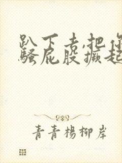 趴下去,把你的骚屁股撅起来挨操