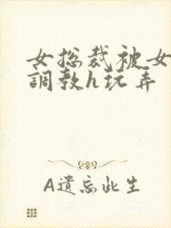 女总裁被女下属调教h玩弄