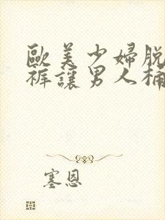 欧美少妇脱了内裤让男人桶逍遥阁