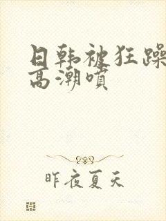 日韩被狂躁c到高潮喷