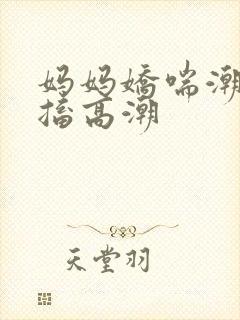 妈妈娇喘潮喷抽搐高潮