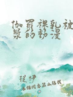 伽罗裸乳被爆白浆的动漫