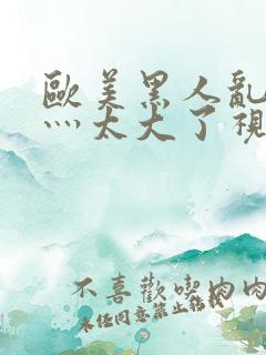 欧美黑人乱大交灬太大了视频