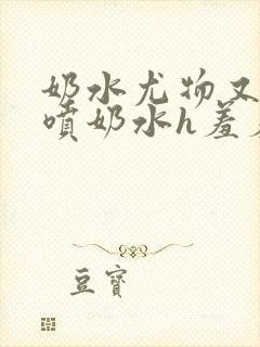 奶水尤物又软又喷奶水h羞羞小说