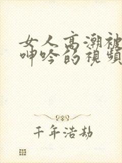 女人高潮被爽到呻吟的视频