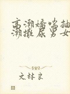 高潮娇喘抽搐喷潮撒尿男女