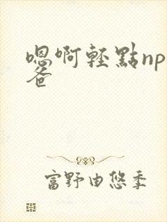 嗯啊轻点np爸爸