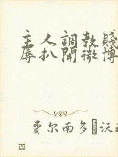 主人调教贱奴羞辱扒开微博小说