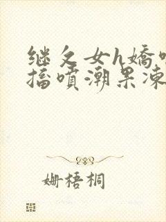 继攵女h娇喘抽搐喷潮果冻视频