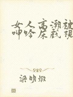 女人高潮被爽到呻吟床戏视频