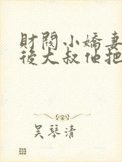 财阀小娇妻闪婚后大叔他把持不住了