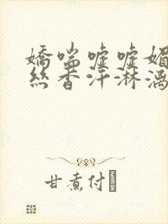 娇喘嘘嘘媚眼如丝香汗淋漓白嫩滑腻玉腿