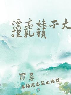 漂亮妹子大胸妹捏乳头