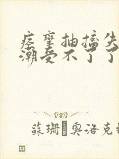 痉挛抽搐失禁喷潮受不了了h