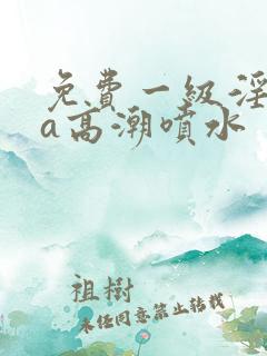 免费一级淫片aa高潮喷水