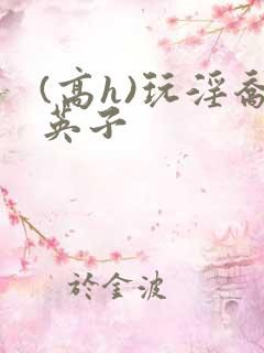 (高h)玩淫乔英子