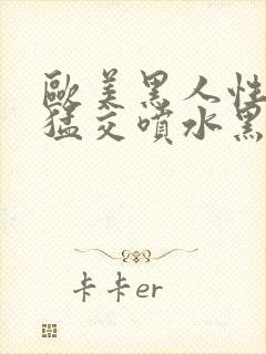 欧美黑人性暴力猛交喷水黑人巨大