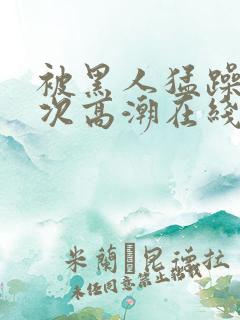 被黑人猛躁4o次高潮在线