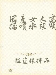 国产女人高潮抽搐喷水视频