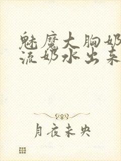 魅魔大胸奶汁乳流奶水出来