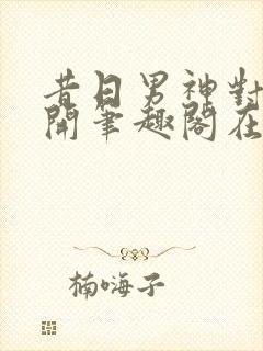 昔日男神对我张开笔趣阁在线阅读