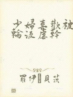 少妇喜欢被他们轮流虐干