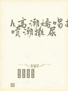 h高潮娇喝抽搐喷潮撒尿