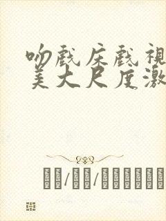 吻戏床戏视频欧美大尺度激情