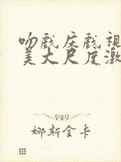 吻戏床戏视频欧美大尺度激情