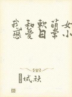 我和软萌女友的恋爱日常小说txt下载