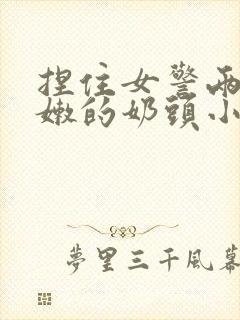 捏住女警两个粉嫩的奶头小说