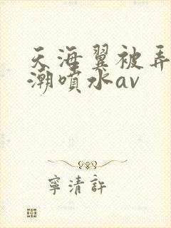 天海翼被弄到高潮喷水av