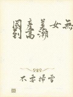 国产美女无套爽到高潮