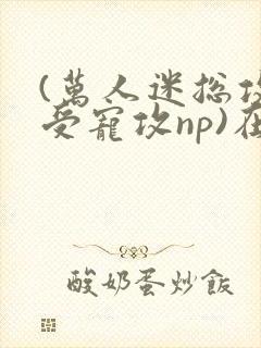 (万人迷总攻/受宠攻np)在昼犹昏