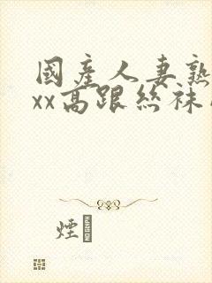 国产人妻熟女ⅹxx高跟丝袜网站