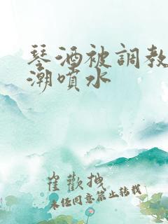 琴酒被调教到高潮喷水