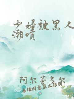 少妇被黑人到高潮喷